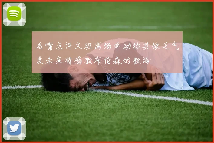 名嘴点评文班离场举动称其缺乏气度未来将感激布伦森的教诲