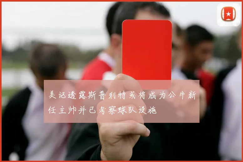 美记透露斯普利特或将成为公牛新任主帅并已考察球队设施