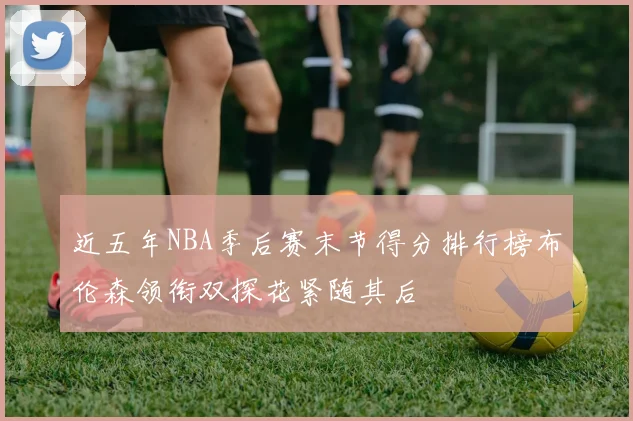 近五年NBA季后赛末节得分排行榜布伦森领衔双探花紧随其后