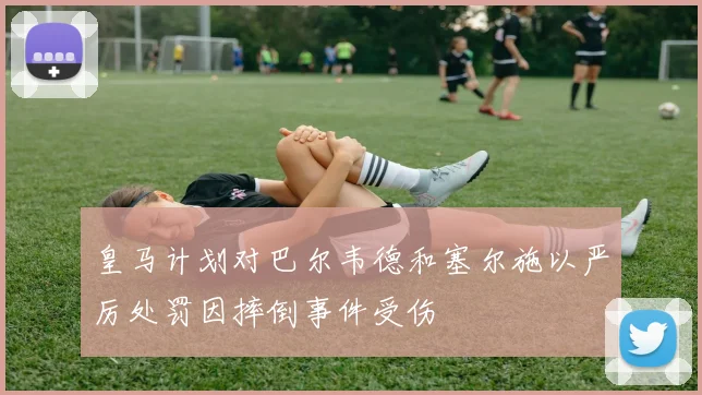 皇马计划对巴尔韦德和塞尔施以严厉处罚因摔倒事件受伤