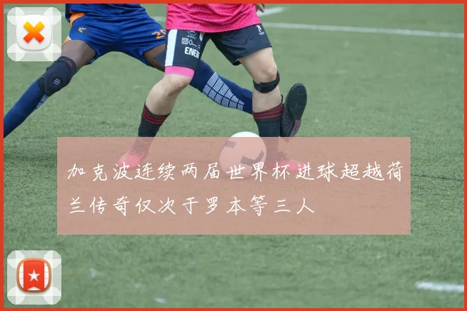 加克波连续两届世界杯进球超越荷兰传奇仅次于罗本等三人