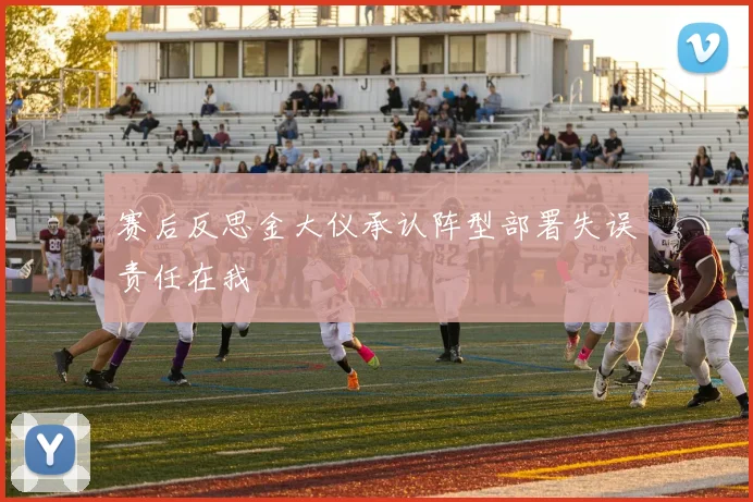 赛后反思金大仪承认阵型部署失误责任在我
