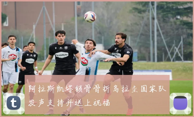 阿拉斯凯塔锁骨骨折乌拉圭国家队发声支持并送上祝福